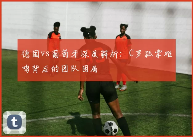 德国vs葡萄牙深度解析:C罗孤掌难鸣背后的团队困局