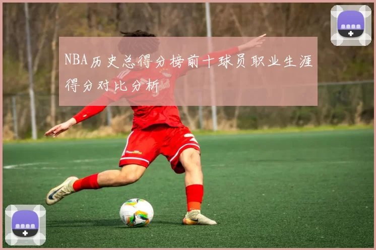 NBA历史总得分榜前十球员职业生涯得分对比分析