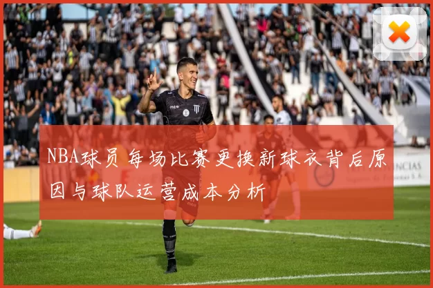NBA球员每场比赛更换新球衣背后原因与球队运营成本分析