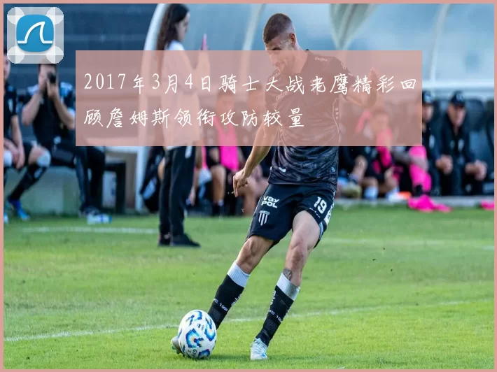 2017年3月4日骑士大战老鹰精彩回顾詹姆斯领衔攻防较量