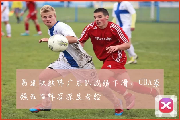 易建联缺阵广东队战绩下滑,CBA豪强面临阵容深度考验
