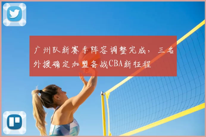 广州队新赛季阵容调整完成,三名外援确定加盟备战CBA新征程