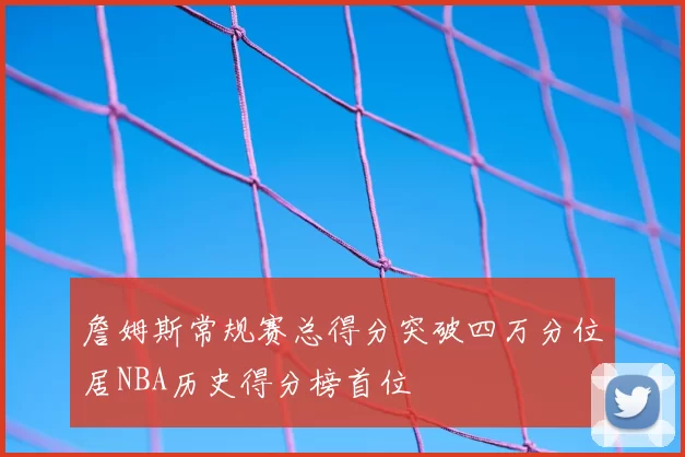 詹姆斯常规赛总得分突破四万分位居NBA历史得分榜首位