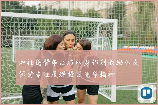 加福德赞弗拉格以身作则激励队友保持专注展现强烈竞争精神