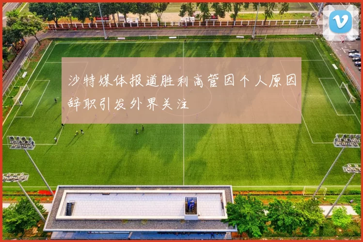 沙特媒体报道胜利高管因个人原因辞职引发外界关注