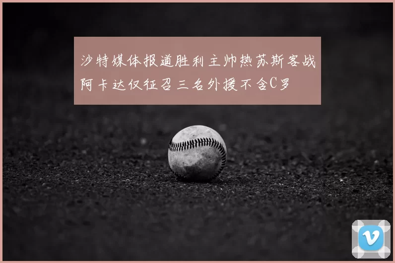 沙特媒体报道胜利主帅热苏斯客战阿卡达仅征召三名外援不含C罗