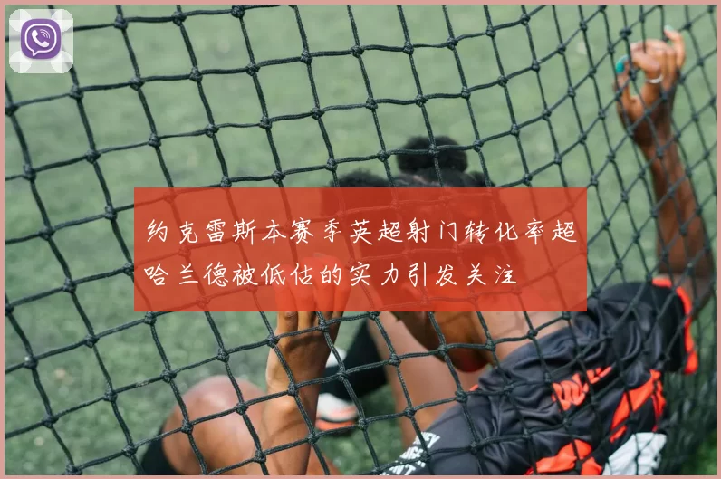 约克雷斯本赛季英超射门转化率超哈兰德被低估的实力引发关注