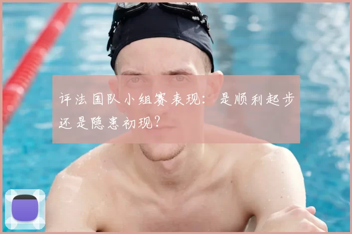 评法国队小组赛表现:是顺利起步还是隐患初现?
