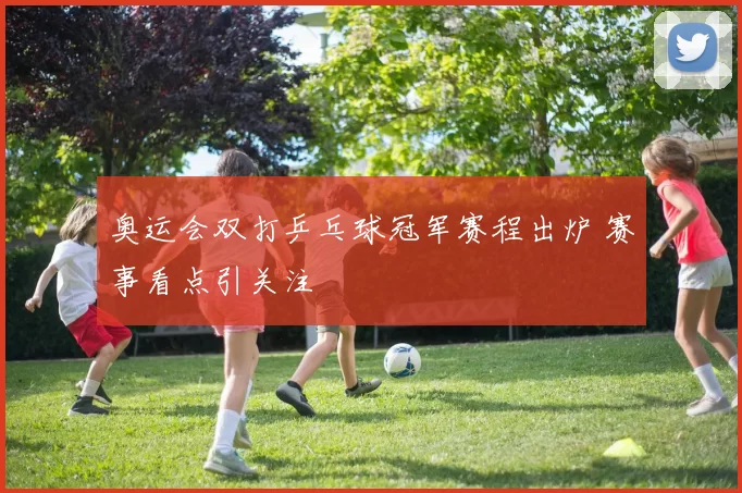 奥运会双打乒乓球冠军赛程出炉 赛事看点引关注