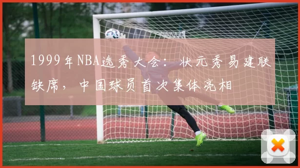 1999年NBA选秀大会：状元秀易建联缺席，中国球员首次集体亮相