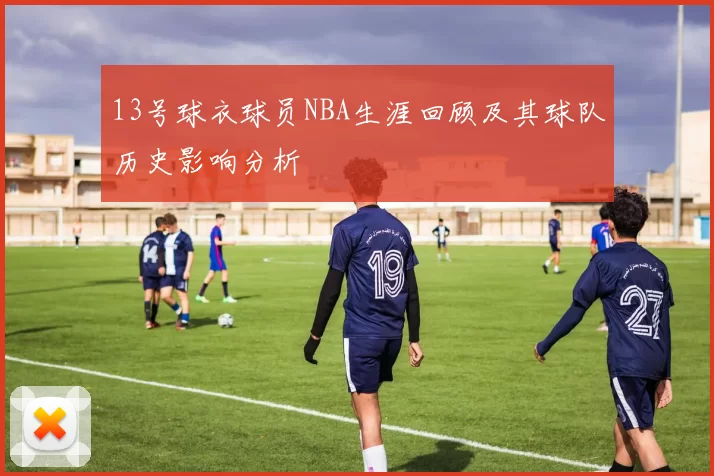 13号球衣球员NBA生涯回顾及其球队历史影响分析