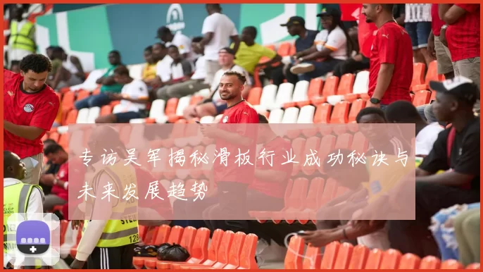 专访吴军揭秘滑板行业成功秘诀与未来发展趋势