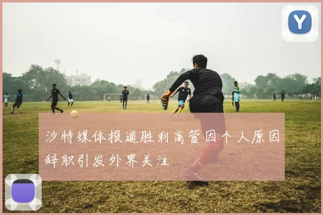 沙特媒体报道胜利高管因个人原因辞职引发外界关注