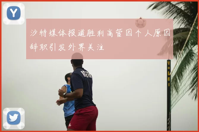 沙特媒体报道胜利高管因个人原因辞职引发外界关注