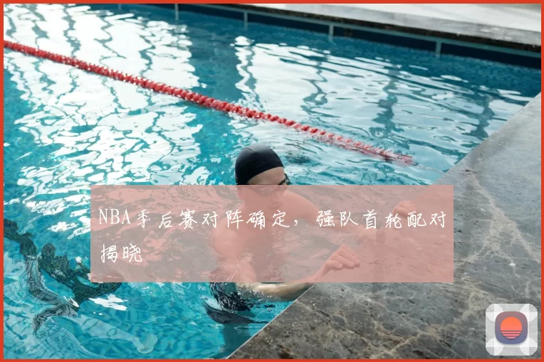 NBA季后赛对阵确定，强队首轮配对揭晓