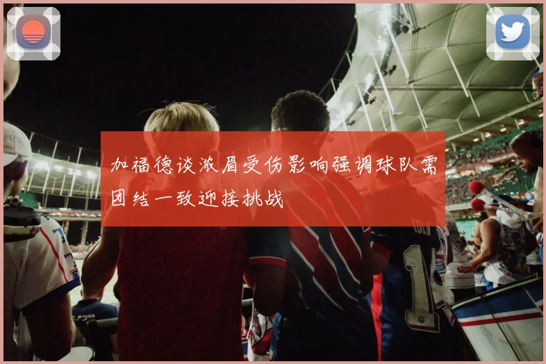 加福德谈浓眉受伤影响强调球队需团结一致迎接挑战