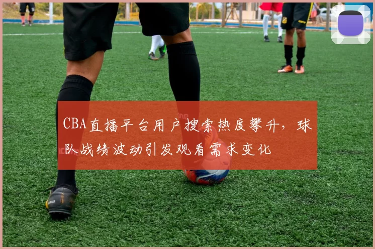 CBA直播平台用户搜索热度攀升，球队战绩波动引发观看需求变化