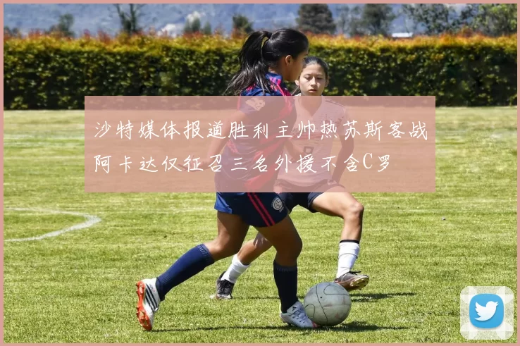 沙特媒体报道胜利主帅热苏斯客战阿卡达仅征召三名外援不含C罗