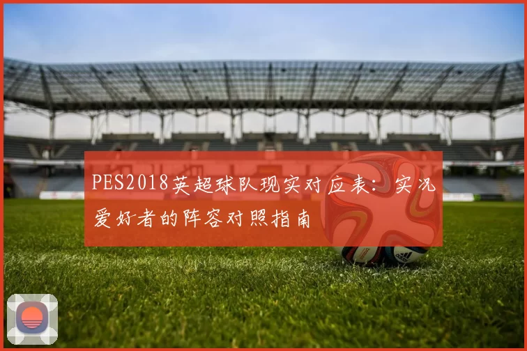 PES2018英超球队现实对应表：实况爱好者的阵容对照指南