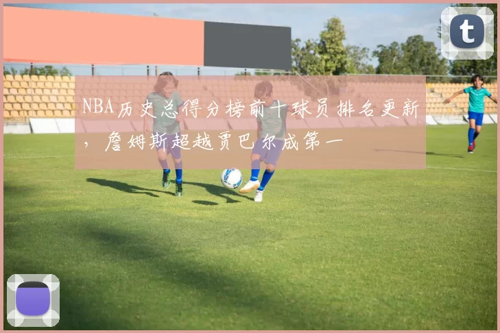NBA历史总得分榜前十球员排名更新，詹姆斯超越贾巴尔成第一