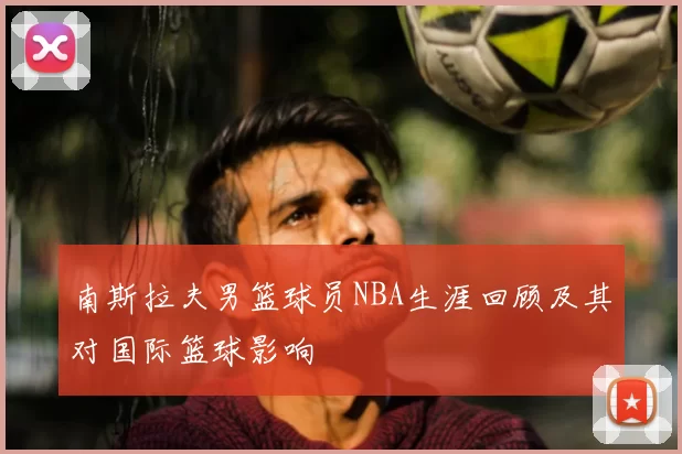 南斯拉夫男篮球员NBA生涯回顾及其对国际篮球影响