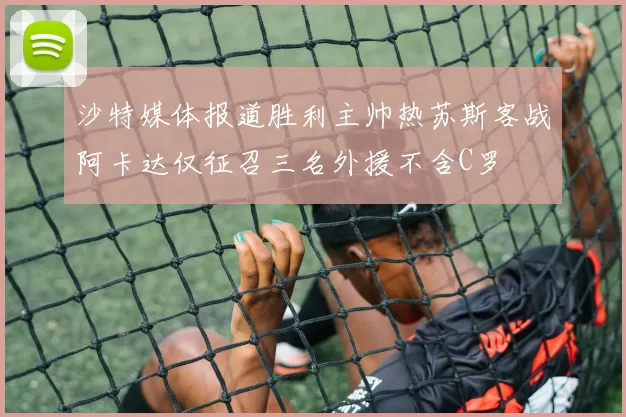 沙特媒体报道胜利主帅热苏斯客战阿卡达仅征召三名外援不含C罗