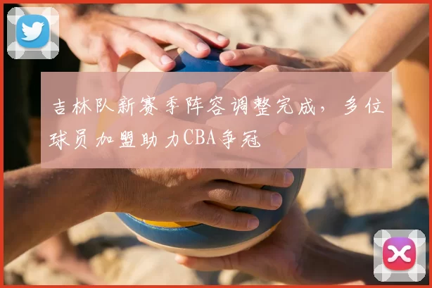 吉林队新赛季阵容调整完成,多位球员加盟助力CBA争冠