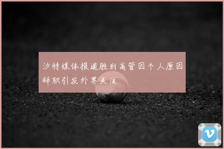 沙特媒体报道胜利高管因个人原因辞职引发外界关注