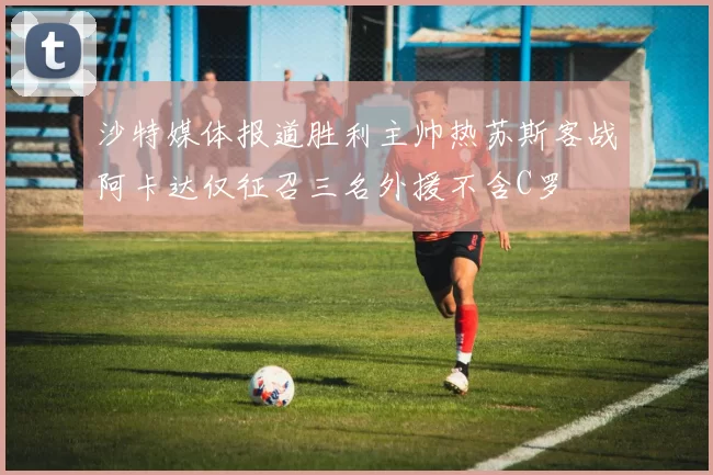 沙特媒体报道胜利主帅热苏斯客战阿卡达仅征召三名外援不含C罗