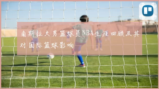 南斯拉夫男篮球员NBA生涯回顾及其对国际篮球影响