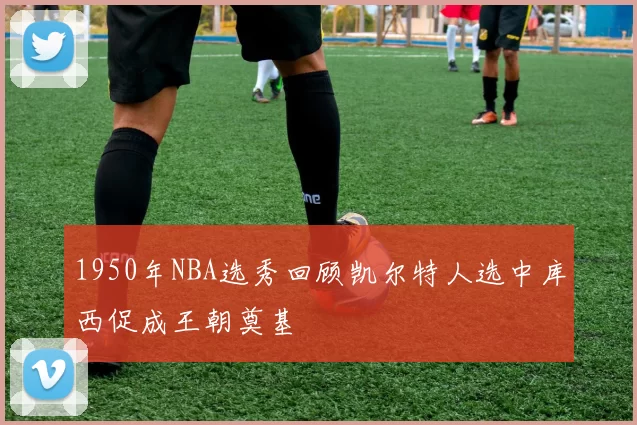1950年NBA选秀回顾凯尔特人选中库西促成王朝奠基