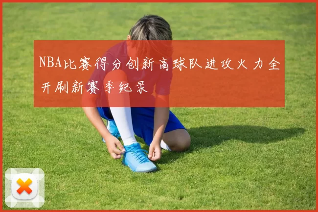 NBA比赛得分创新高球队进攻火力全开刷新赛季纪录