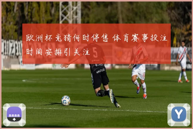 欧洲杯竞猜何时停售 体育赛事投注时间安排引关注