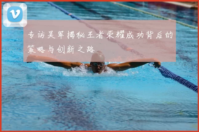 专访吴军揭秘王者荣耀成功背后的策略与创新之路