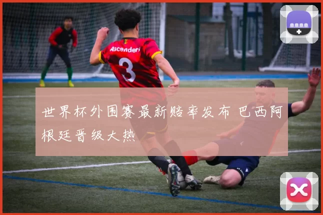 世界杯外围赛最新赔率发布 巴西阿根廷晋级大热