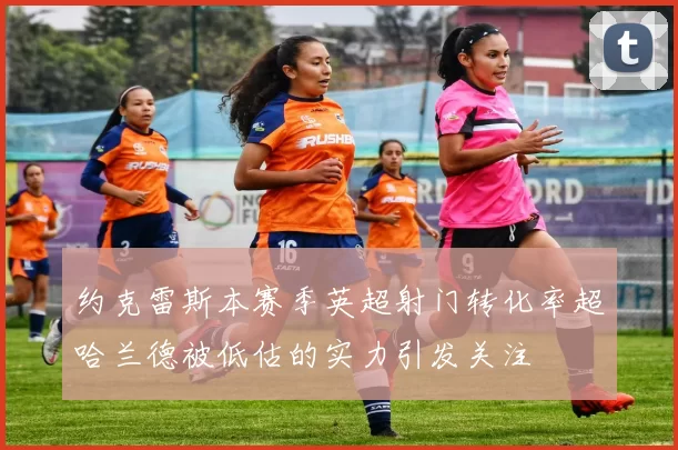约克雷斯本赛季英超射门转化率超哈兰德被低估的实力引发关注