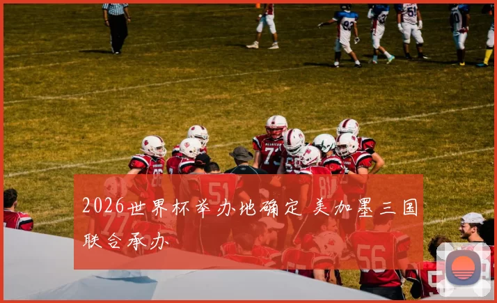 2026世界杯举办地确定 美加墨三国联合承办