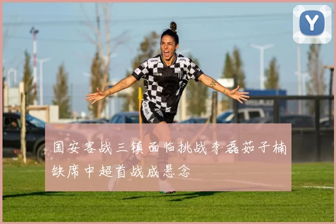 国安客战三镇面临挑战李磊茹子楠缺席中超首战成悬念