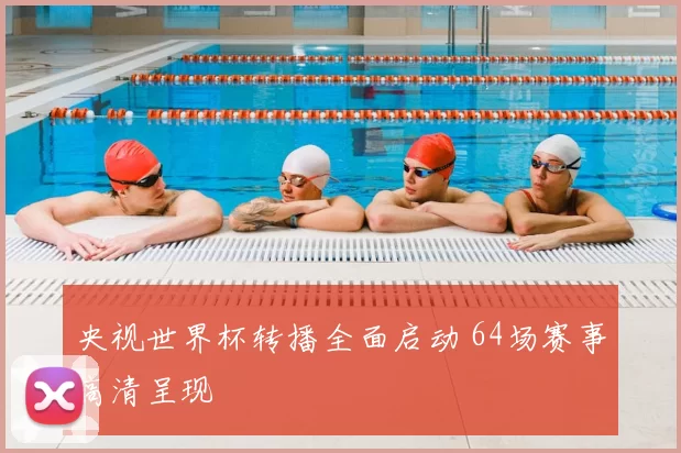 央视世界杯转播全面启动 64场赛事高清呈现