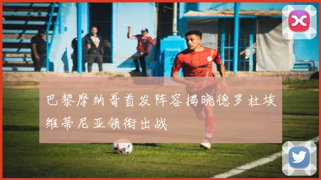 巴黎摩纳哥首发阵容揭晓德罗杜埃维蒂尼亚领衔出战