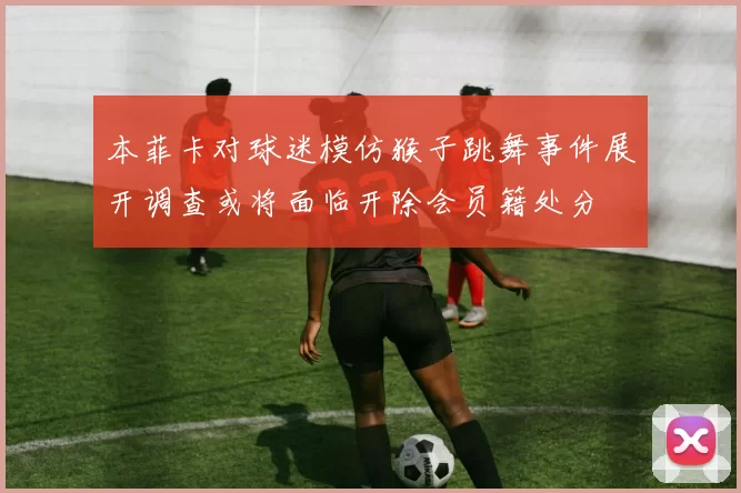 本菲卡对球迷模仿猴子跳舞事件展开调查或将面临开除会员籍处分