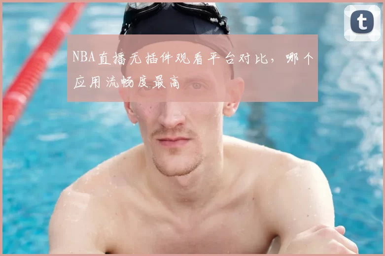 NBA直播无插件观看平台对比,哪个应用流畅度最高