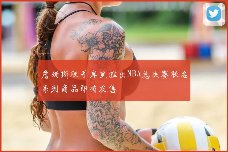 詹姆斯联手库里推出NBA总决赛联名系列商品即将发售