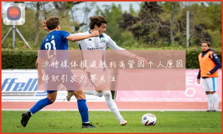 沙特媒体报道胜利高管因个人原因辞职引发外界关注
