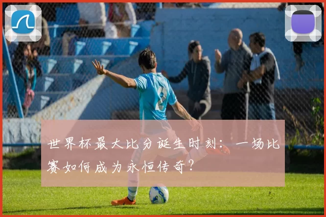 世界杯最大比分诞生时刻:一场比赛如何成为永恒传奇?
