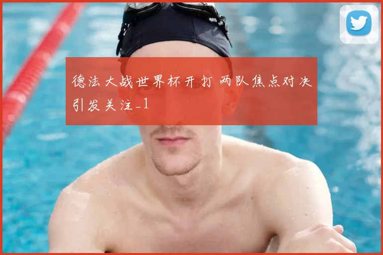 德法大战世界杯开打 两队焦点对决引发关注_1