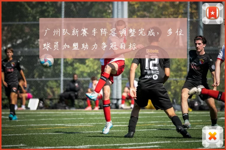 广州队新赛季阵容调整完成，多位球员加盟助力争冠目标