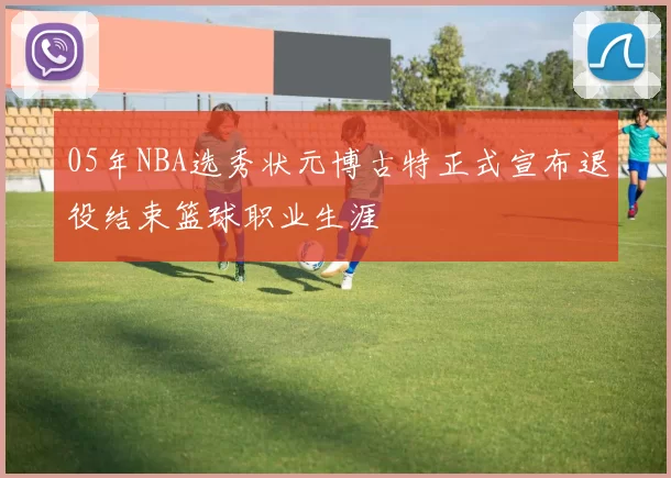05年NBA选秀状元博古特正式宣布退役结束篮球职业生涯