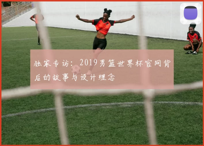 独家专访：2019男篮世界杯官网背后的故事与设计理念