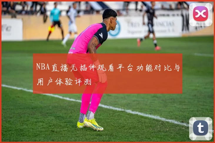NBA直播无插件观看平台功能对比与用户体验评测